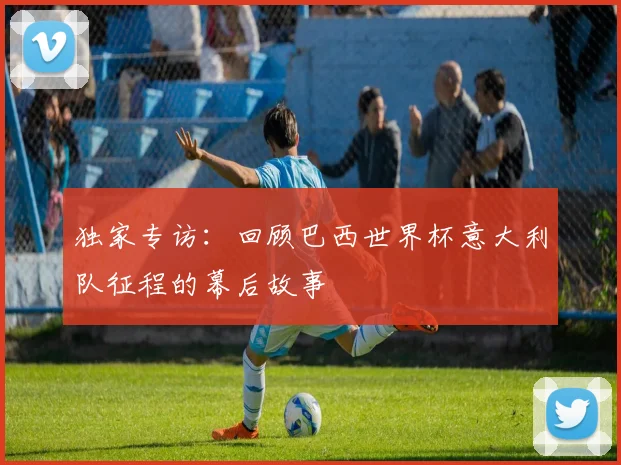 独家专访:回顾巴西世界杯意大利队征程的幕后故事