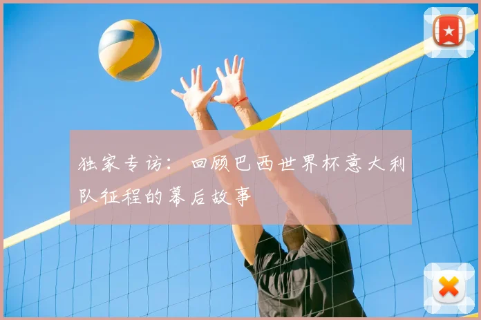 独家专访:回顾巴西世界杯意大利队征程的幕后故事