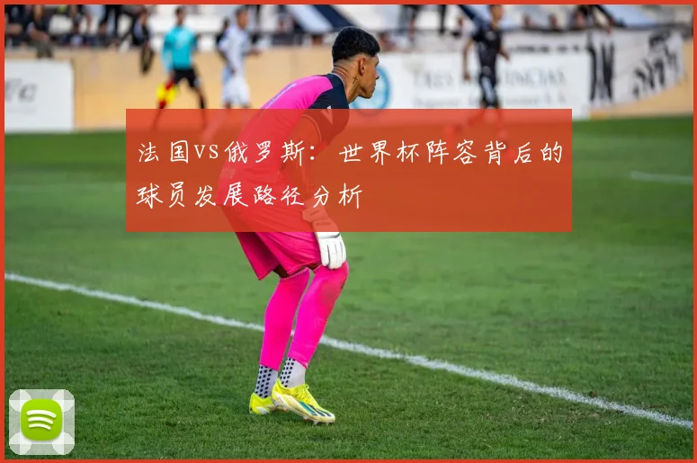 法国vs俄罗斯:世界杯阵容背后的球员发展路径分析