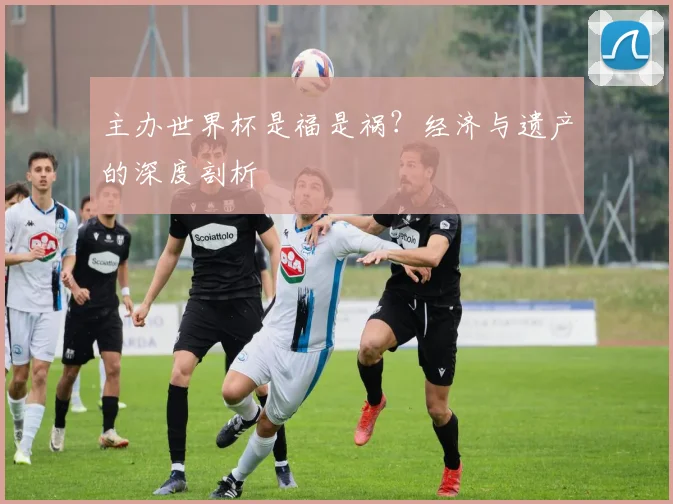 主办世界杯是福是祸？经济与遗产的深度剖析