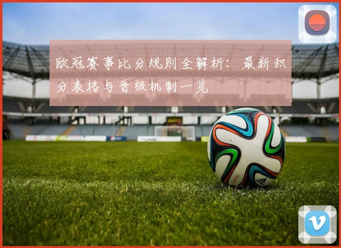 欧冠赛事比分规则全解析：最新积分表格与晋级机制一览