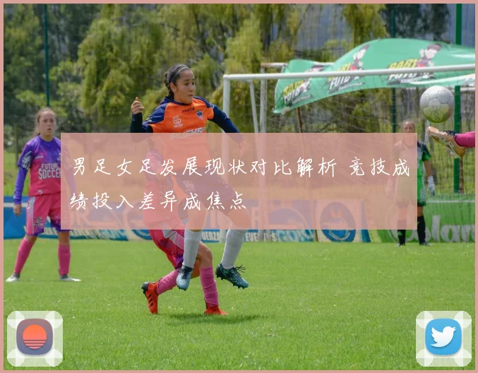 男足女足发展现状对比解析 竞技成绩投入差异成焦点