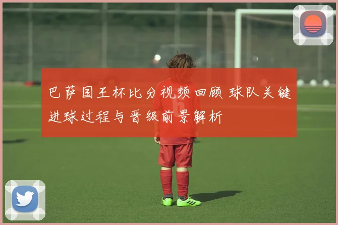 巴萨国王杯比分视频回顾 球队关键进球过程与晋级前景解析