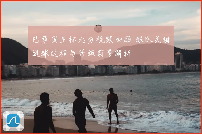 巴萨国王杯比分视频回顾 球队关键进球过程与晋级前景解析