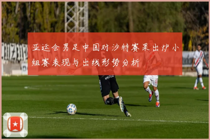 亚运会男足中国对沙特赛果出炉小组赛表现与出线形势分析