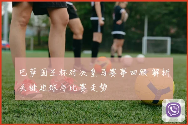 巴萨国王杯对决皇马赛事回顾 解析关键进球与比赛走势