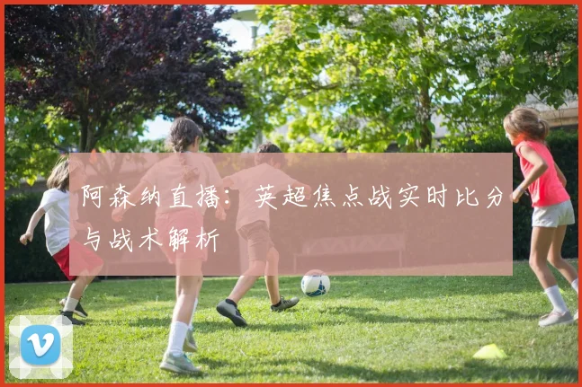 阿森纳直播：英超焦点战实时比分与战术解析