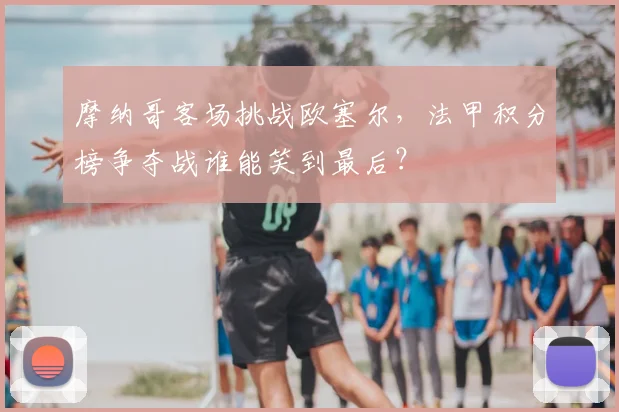 摩纳哥客场挑战欧塞尔，法甲积分榜争夺战谁能笑到最后？