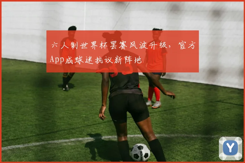 六人制世界杯罢赛风波升级，官方App成球迷抗议新阵地