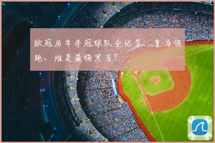 欧冠历年夺冠球队全记录：皇马领跑，谁是最强黑马？