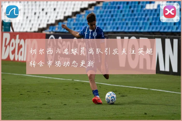 切尔西六名球员离队引发关注英超转会市场动态更新